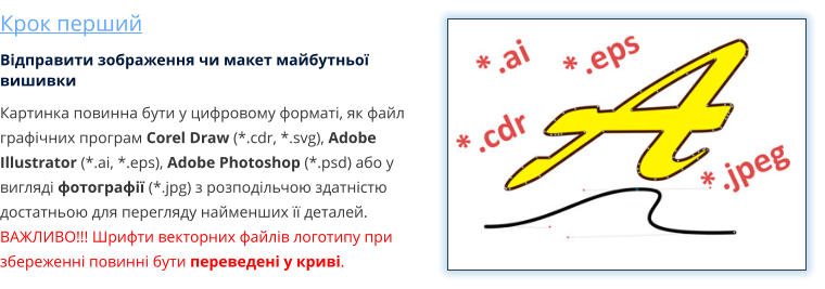 Крок перший Відправити зображення чи макет майбутньої вишивки Картинка повинна бути у цифровому форматі, як файл графічних програм Corel Draw (*.cdr, *.svg), Adobe Illustrator (*.ai, *.eps), Adobe Photoshop (*.psd) або у вигляді фотографії (*.jpg) з розподільчою здатністю достатньою для перегляду найменших її деталей. ВАЖЛИВО!!! Шрифти векторних файлів логотипу при збереженні повинні бути переведені у криві.
