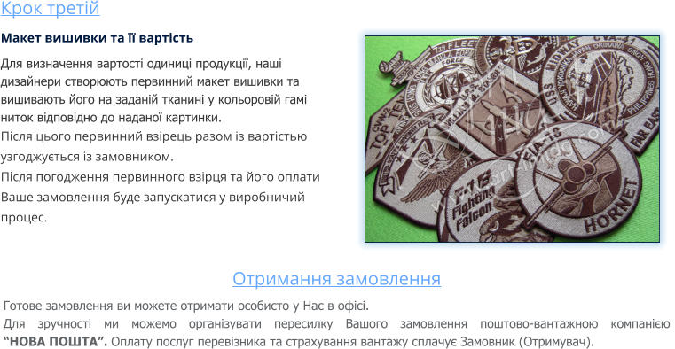 Крок третій Макет вишивки та її вартість Для визначення вартості одиниці продукції, наші дизайнери створюють первинний макет вишивки та вишивають його на заданій тканині у кольоровій гамі ниток відповідно до наданої картинки. Після цього первинний взірець разом із вартістью узгоджується із замовником. Після погодження первинного взірця та його оплати Ваше замовлення буде запускатися у виробничий процес.  Отримання замовлення Готове замовлення ви можете отримати особисто у Нас в офісі. Для зручності ми можемо організувати пересилку Вашого замовлення поштово-вантажною компанією “НОВА ПОШТА”. Оплату послуг перевізника та страхування вантажу сплачує Замовник (Отримувач).
