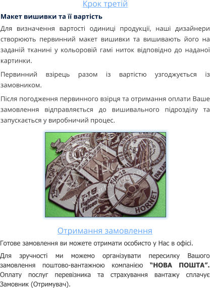 Крок третій Макет вишивки та її вартість Для визначення вартості одиниці продукції, наші дизайнери створюють первинний макет вишивки та вишивають його на заданій тканині у кольоровій гамі ниток відповідно до наданої картинки. Первинний взірець разом із вартістю узгоджується із замовником. Після погодження первинного взірця та отримання оплати Ваше замовлення відправляється до вишивального підрозділу та запускається у виробничий процес.  Отримання замовлення Готове замовлення ви можете отримати особисто у Нас в офісі. Для зручності ми можемо організувати пересилку Вашого замовлення поштово-вантажною компанією “НОВА ПОШТА”. Оплату послуг перевізника та страхування вантажу сплачує Замовник (Отримувач).