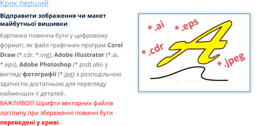 Крок перший Відправити зображення чи макет майбутньої вишивки Картинка повинна бути у цифровому форматі, як файл графічних програм Corel Draw (*.cdr, *.svg), Adobe Illustrator (*.ai, *.eps), Adobe Photoshop (*.psd) або у вигляді фотографії (*.jpg) з розподільчою здатністю достатньою для перегляду найменших її деталей. ВАЖЛИВО!!! Шрифти векторних файлів логотипу при збереженні повинні бути переведені у криві.