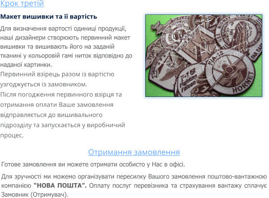 Крок третій Макет вишивки та її вартість Для визначення вартості одиниці продукції, наші дизайнери створюють первинний макет вишивки та вишивають його на заданій тканині у кольоровій гамі ниток відповідно до наданої картинки. Первинний взірець разом із вартістю узгоджується із замовником. Після погодження первинного взірця та отримання оплати Ваше замовлення відправляється до вишивального підрозділу та запускається у виробничий процес.   Отримання замовлення Готове замовлення ви можете отримати особисто у Нас в офісі. Для зручності ми можемо організувати пересилку Вашого замовлення поштово-вантажною компанією “НОВА ПОШТА”. Оплату послуг перевізника та страхування вантажу сплачує Замовник (Отримувач).