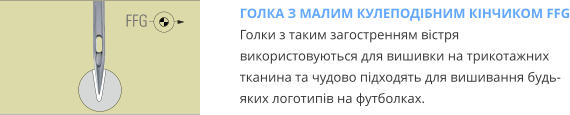 ГОЛКА З МАЛИМ КУЛЕПОДІБНИМ КІНЧИКОМ FFG Голки з таким загостренням вістря використовуються для вишивки на трикотажних тканина та чудово підходять для вишивання будь-яких логотипів на футболках.