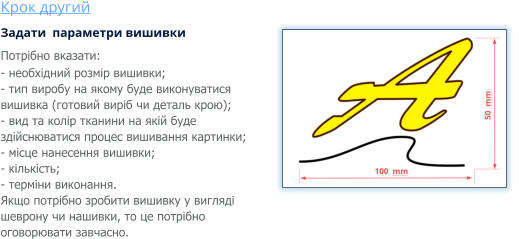 Крок другий Задати  параметри вишивки Потрібно вказати: - необхідний розмір вишивки; - тип виробу на якому буде виконуватися вишивка (готовий виріб чи деталь крою); - вид та колір тканини на якій буде здійснюватися процес вишивання картинки; - місце нанесення вишивки; - кількість; - терміни виконання. Якщо потрібно зробити вишивку у вигляді шеврону чи нашивки, то це потрібно оговорювати завчасно.